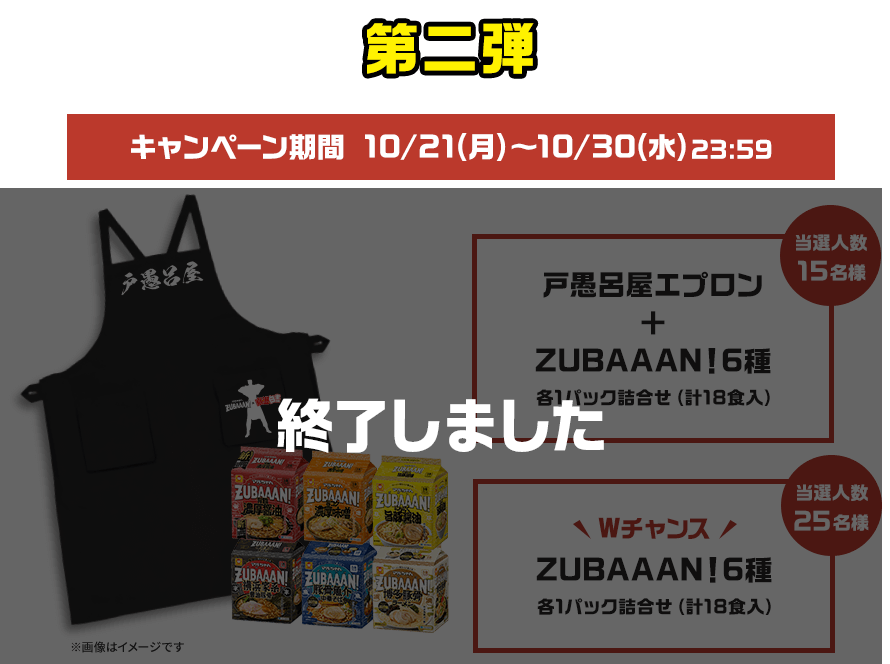 第二弾 キャンペーン期間 10/24日(木)～11/2(土)23:59戸愚呂屋エプロン+ZUBAAAN！6種 各1パック詰合せ（計18食入）当選人数15名様　WチャンスZUBAAAN!6種 各1パック詰合せ（計18食入）当選人数25名様