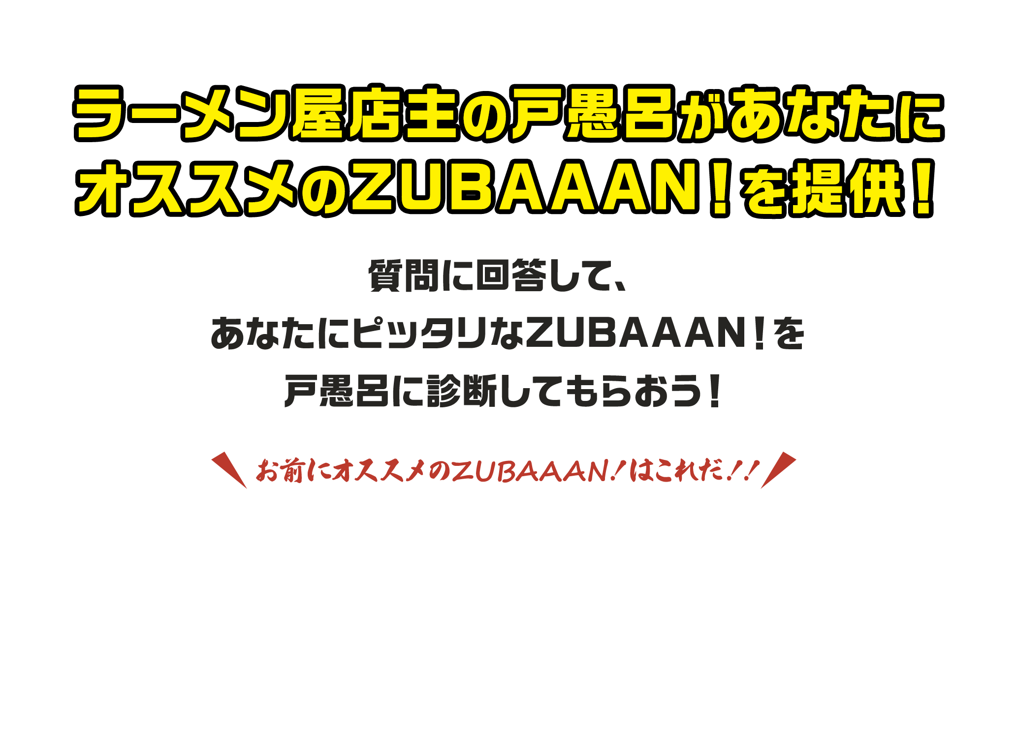 ラーメン屋店主の戸愚呂が あなたにオススメの ZUBAAAN！を提供！ 質問に回答して、 あなたにピッタリなZUBAAAN！ を戸愚呂に診断してもらおう！お前にオススメのZUBAAAN！はこれだ！！