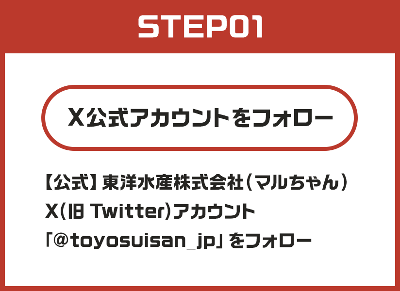 STEP01 Xアカウントをフォロー 【公式】東洋水産株式会社(マルちゃん)X(旧Twitter)アカウント「@toyosuisan_jp」をフォロー